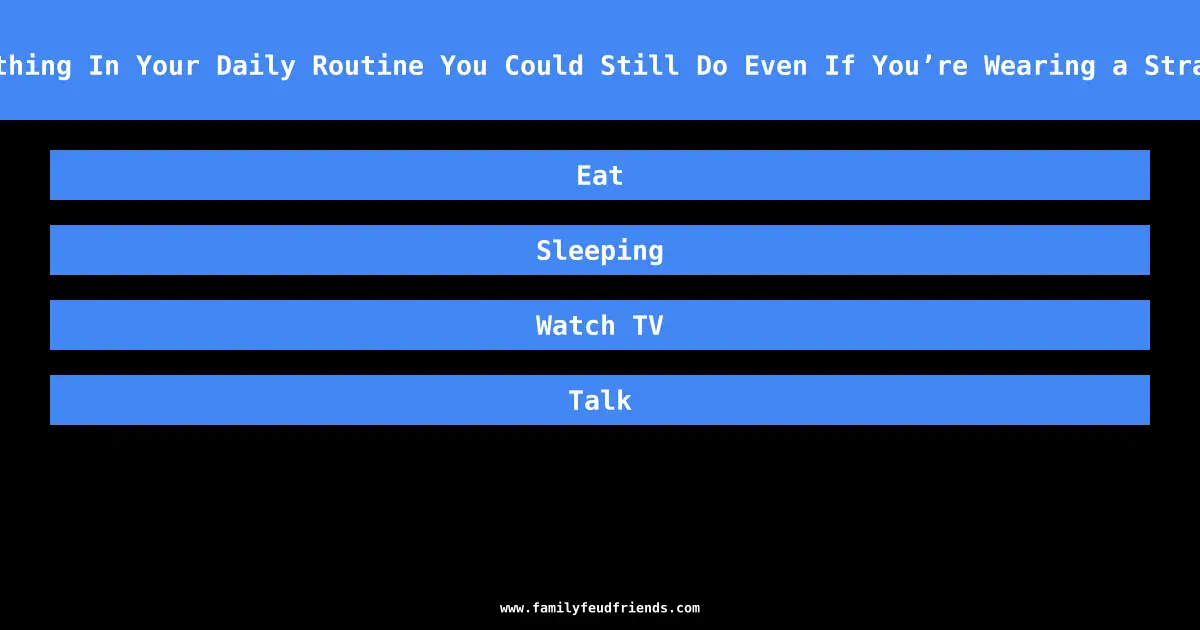Name Something In Your Daily Routine You Could Still Do Even If You’re Wearing a Strait Jacket answer